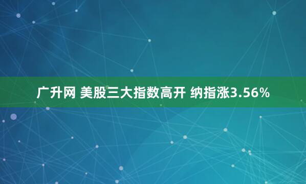 广升网 美股三大指数高开 纳指涨3.56%