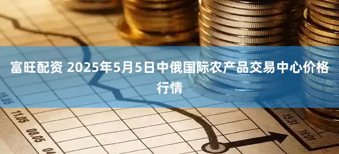 富旺配资 2025年5月5日中俄国际农产品交易中心价格行情