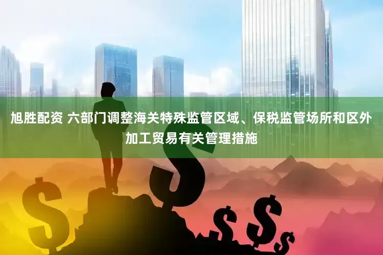 旭胜配资 六部门调整海关特殊监管区域、保税监管场所和区外加工贸易有关管理措施