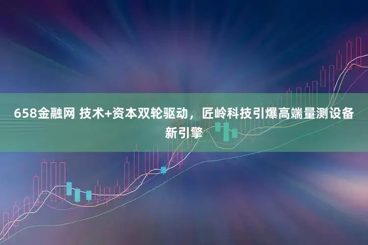 658金融网 技术+资本双轮驱动，匠岭科技引爆高端量测设备新引擎