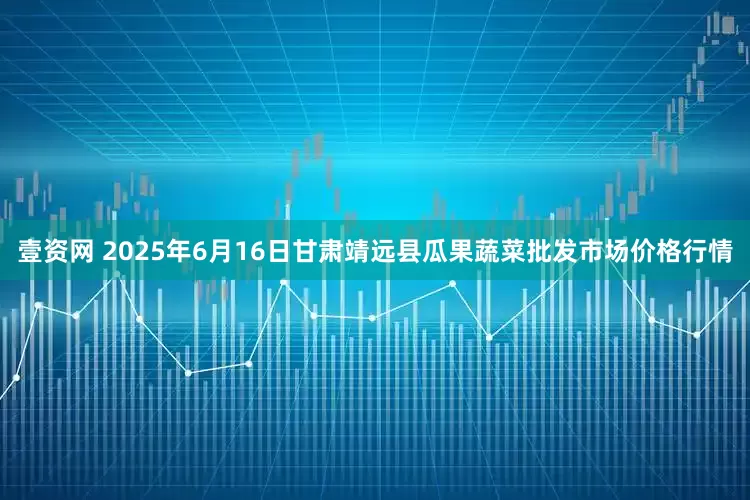 壹资网 2025年6月16日甘肃靖远县瓜果蔬菜批发市场价格行情