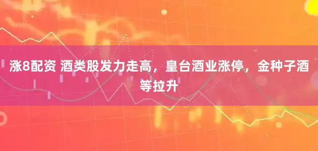 涨8配资 酒类股发力走高，皇台酒业涨停，金种子酒等拉升