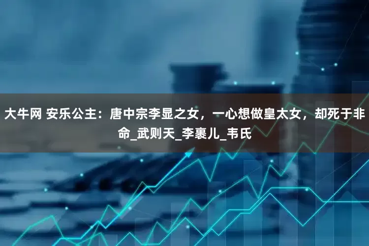 大牛网 安乐公主：唐中宗李显之女，一心想做皇太女，却死于非命_武则天_李裹儿_韦氏