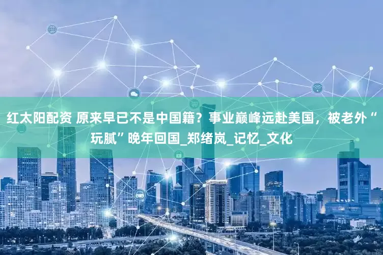 红太阳配资 原来早已不是中国籍？事业巅峰远赴美国，被老外“玩腻”晚年回国_郑绪岚_记忆_文化