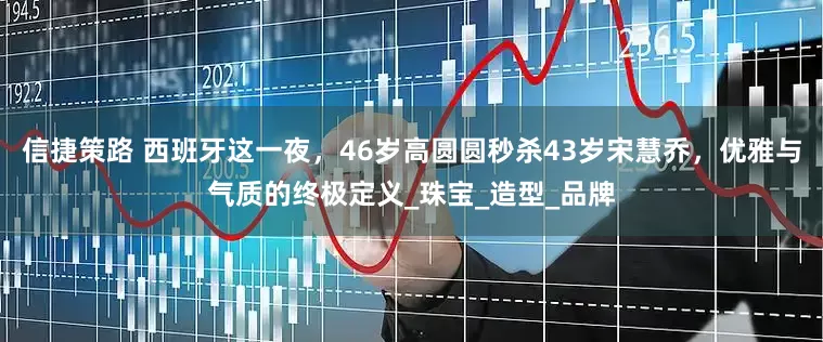 信捷策路 西班牙这一夜，46岁高圆圆秒杀43岁宋慧乔，优雅与气质的终极定义_珠宝_造型_品牌