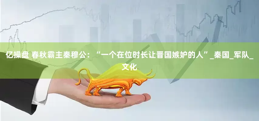 亿操盘 春秋霸主秦穆公：“一个在位时长让晋国嫉妒的人”_秦国_军队_文化