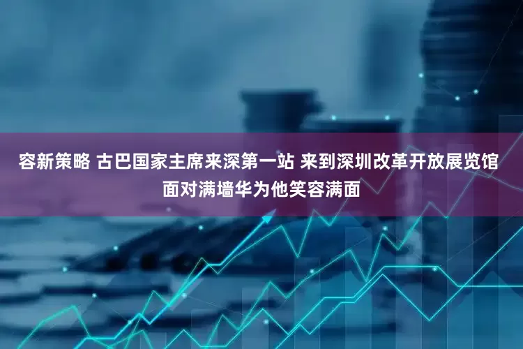 容新策略 古巴国家主席来深第一站 来到深圳改革开放展览馆 面对满墙华为他笑容满面