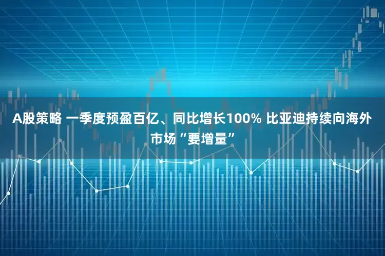 A股策略 一季度预盈百亿、同比增长100% 比亚迪持续向海外市场“要增量”