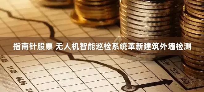 指南针股票 无人机智能巡检系统革新建筑外墙检测