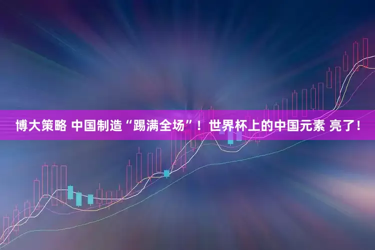 博大策略 中国制造“踢满全场”！世界杯上的中国元素 亮了！