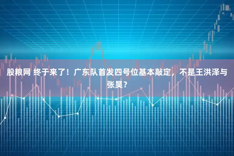 股粮网 终于来了！广东队首发四号位基本敲定，不是王洪泽与张昊？