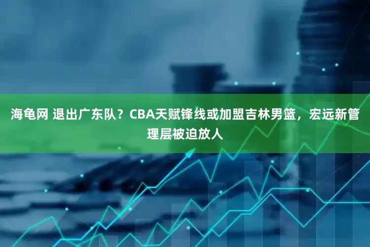 海龟网 退出广东队？CBA天赋锋线或加盟吉林男篮，宏远新管理层被迫放人